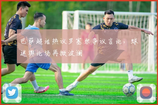 巴萨超话热议罗塞尔争议言论，球迷舆论场再掀波澜