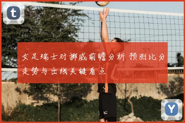 女足瑞士对挪威前瞻分析 预测比分走势与出线关键看点