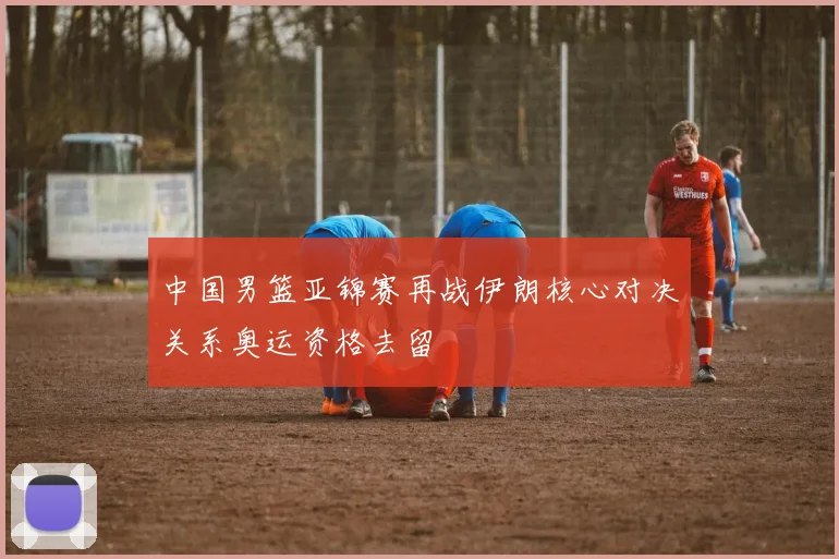 中国男篮亚锦赛再战伊朗核心对决关系奥运资格去留