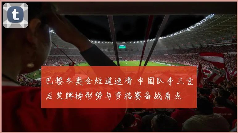 巴黎冬奥会短道速滑 中国队夺三金后奖牌榜形势与资格赛备战看点
