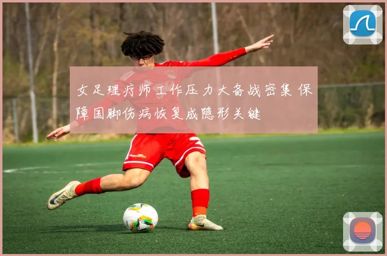 女足理疗师工作压力大备战密集 保障国脚伤病恢复成隐形关键