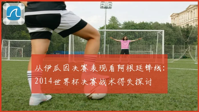 从伊瓜因决赛表现看阿根廷锋线：2014世界杯决赛战术得失探讨