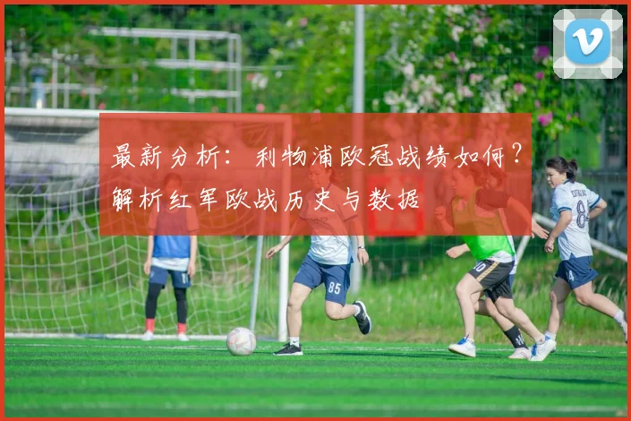 最新分析：利物浦欧冠战绩如何？解析红军欧战历史与数据