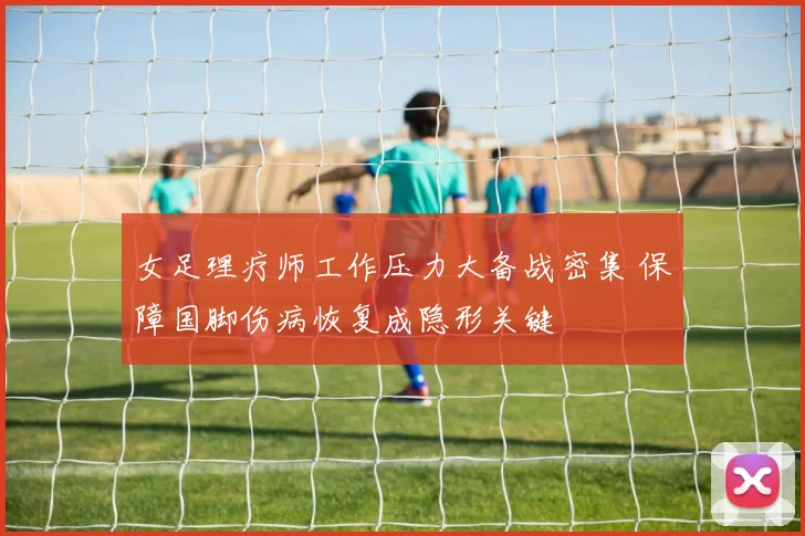 女足理疗师工作压力大备战密集 保障国脚伤病恢复成隐形关键