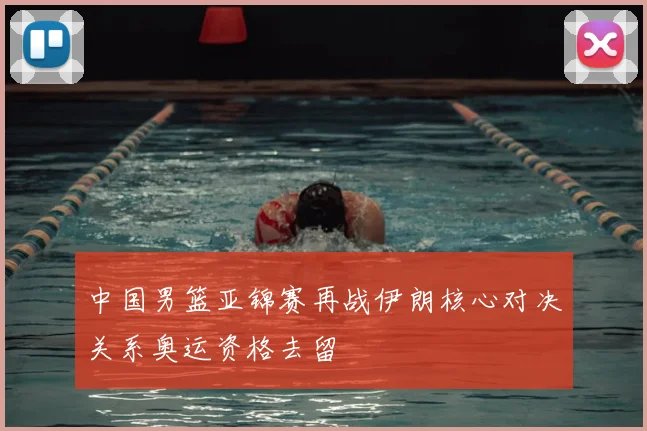 中国男篮亚锦赛再战伊朗核心对决关系奥运资格去留