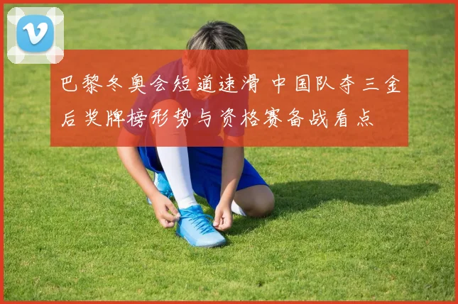 巴黎冬奥会短道速滑 中国队夺三金后奖牌榜形势与资格赛备战看点